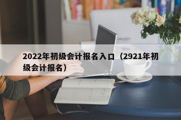 2022年初级会计报名入口（2921年初级会计报名）