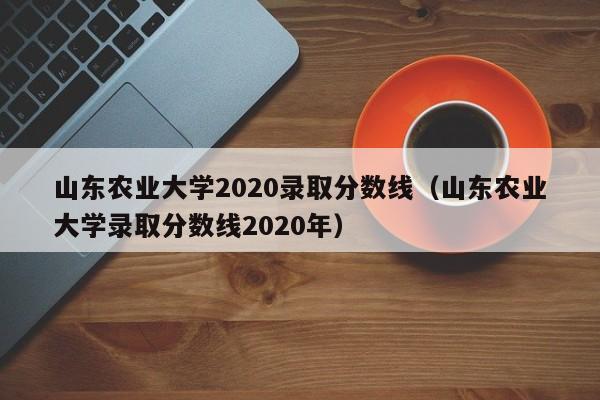 山东农业大学2020录取分数线（山东农业大学录取分数线2020年）