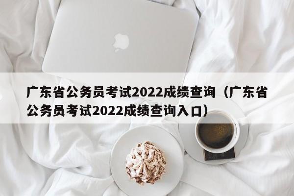 广东省公务员考试2022成绩查询（广东省公务员考试2022成绩查询入口）