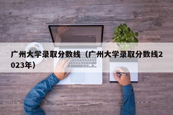 广州大学录取分数线（广州大学录取分数线2023年）