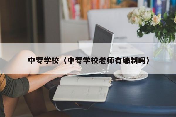 中专学校（中专学校老师有编制吗）