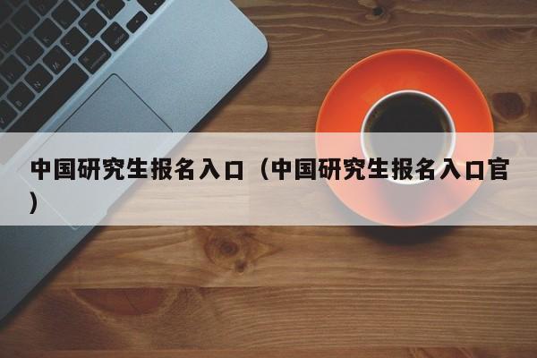 中国研究生报名入口（中国研究生报名入口官）