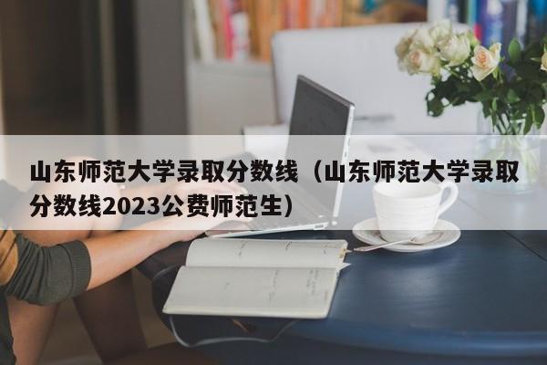 山东师范大学录取分数线（山东师范大学录取分数线2023公费师范生）