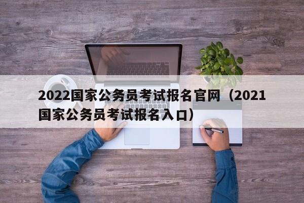 2022国家公务员考试报名官网（2021国家公务员考试报名入口）