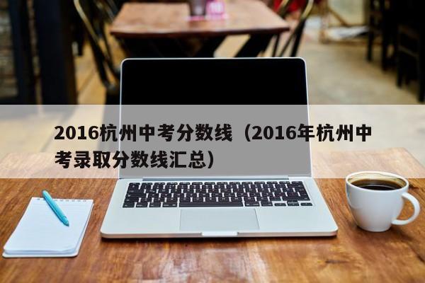 2016杭州中考分数线（2016年杭州中考录取分数线汇总）