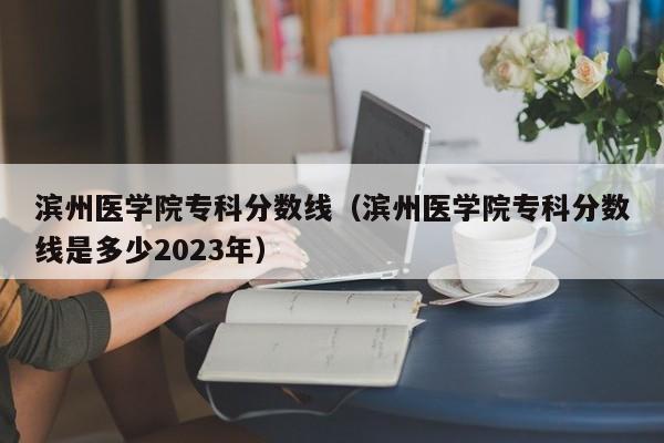 滨州医学院专科分数线（滨州医学院专科分数线是多少2023年）