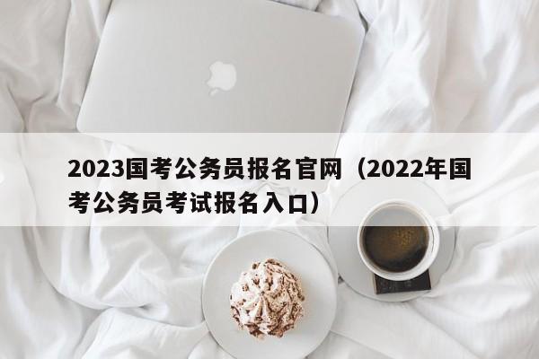 2023国考公务员报名官网（2022年国考公务员考试报名入口）