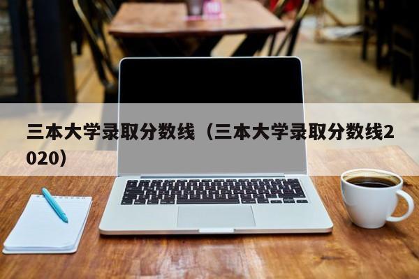 三本大学录取分数线（三本大学录取分数线2020）