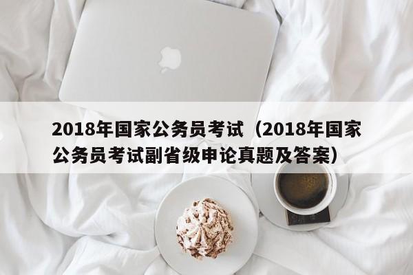 2018年国家公务员考试（2018年国家公务员考试副省级申论真题及答案）