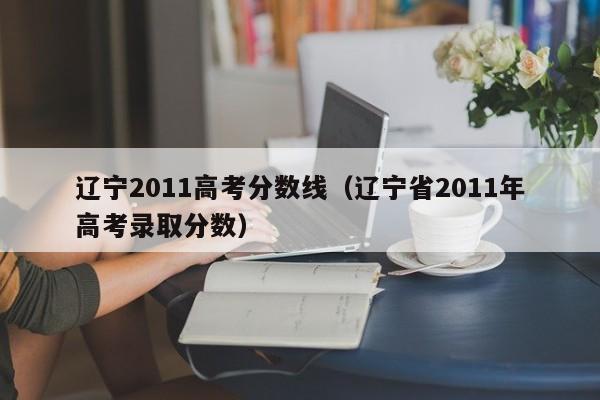 辽宁2011高考分数线（辽宁省2011年高考录取分数）