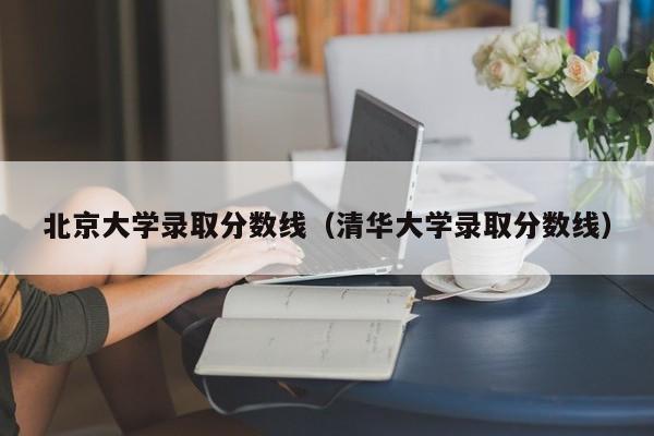 北京大学录取分数线（清华大学录取分数线）