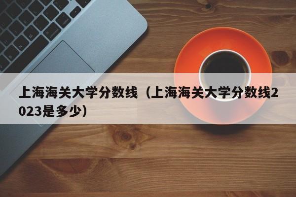 上海海关大学分数线（上海海关大学分数线2023是多少）