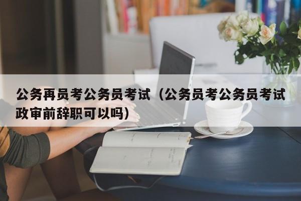 公务再员考公务员考试（公务员考公务员考试政审前辞职可以吗）