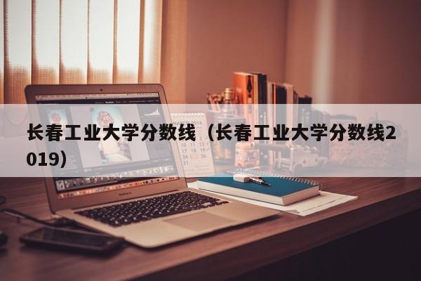 长春工业大学分数线（长春工业大学分数线2019）