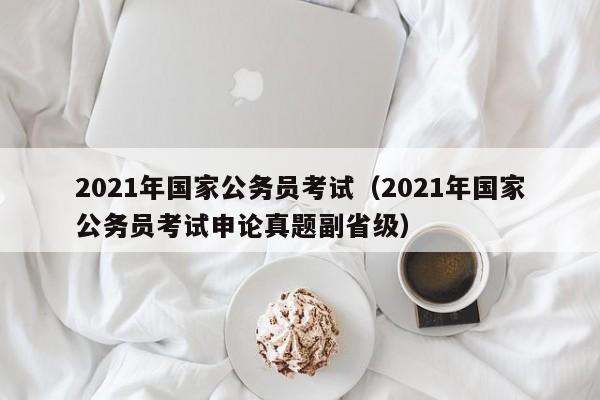 2021年国家公务员考试（2021年国家公务员考试申论真题副省级）