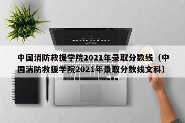 中国消防救援学院2021年录取分数线（中国消防救援学院2021年录取分数线文科）