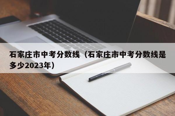 石家庄市中考分数线（石家庄市中考分数线是多少2023年）